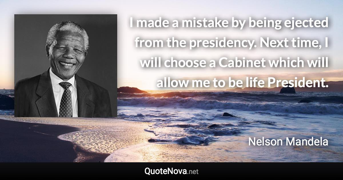 I made a mistake by being ejected from the presidency. Next time, I will choose a Cabinet which will allow me to be life President. - Nelson Mandela quote