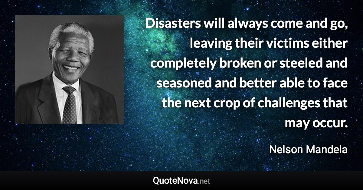 Disasters will always come and go, leaving their victims either completely broken or steeled and seasoned and better able to face the next crop of challenges that may occur. - Nelson Mandela quote