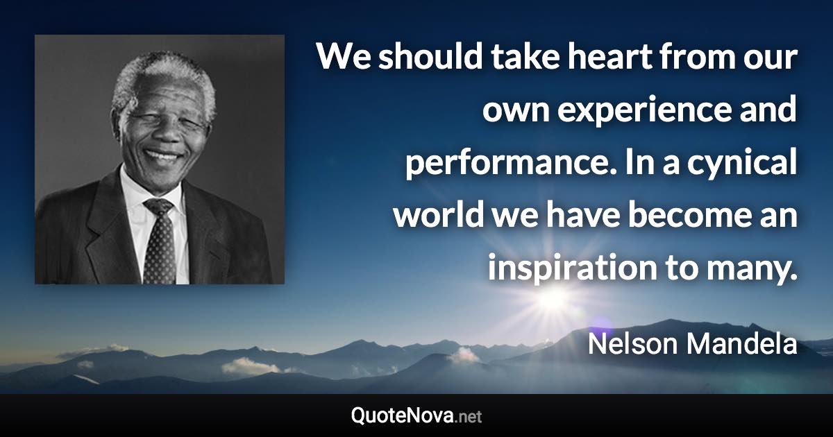 We should take heart from our own experience and performance. In a cynical world we have become an inspiration to many. - Nelson Mandela quote