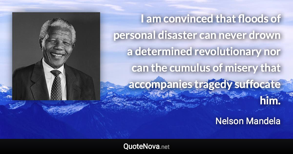 I am convinced that floods of personal disaster can never drown a determined revolutionary nor can the cumulus of misery that accompanies tragedy suffocate him. - Nelson Mandela quote