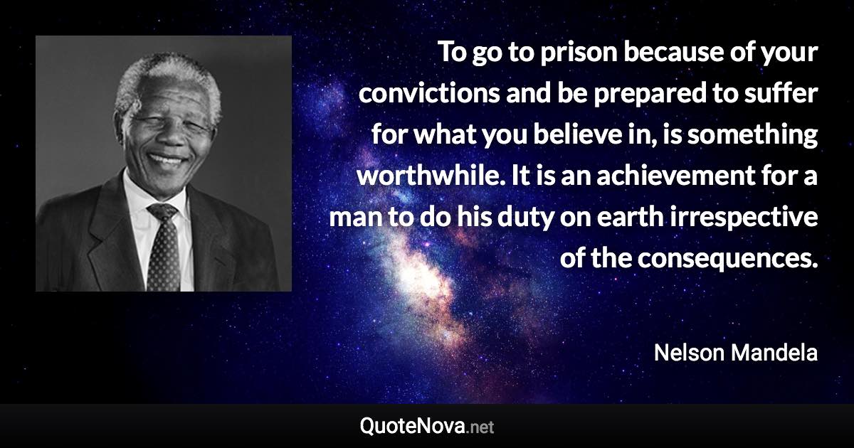 To go to prison because of your convictions and be prepared to suffer for what you believe in, is something worthwhile. It is an achievement for a man to do his duty on earth irrespective of the consequences. - Nelson Mandela quote