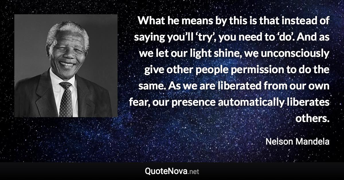 What he means by this is that instead of saying you’ll ‘try’, you need to ‘do’. And as we let our light shine, we unconsciously give other people permission to do the same. As we are liberated from our own fear, our presence automatically liberates others. - Nelson Mandela quote