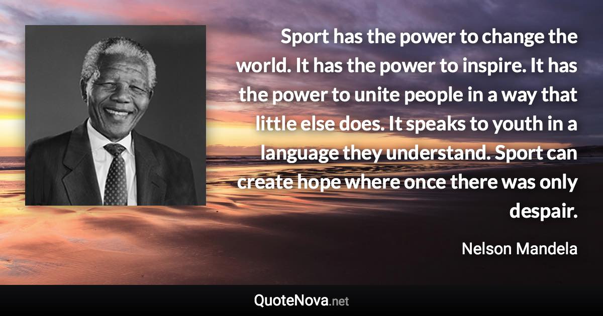 Sport has the power to change the world. It has the power to inspire. It has the power to unite people in a way that little else does. It speaks to youth in a language they understand. Sport can create hope where once there was only despair. - Nelson Mandela quote