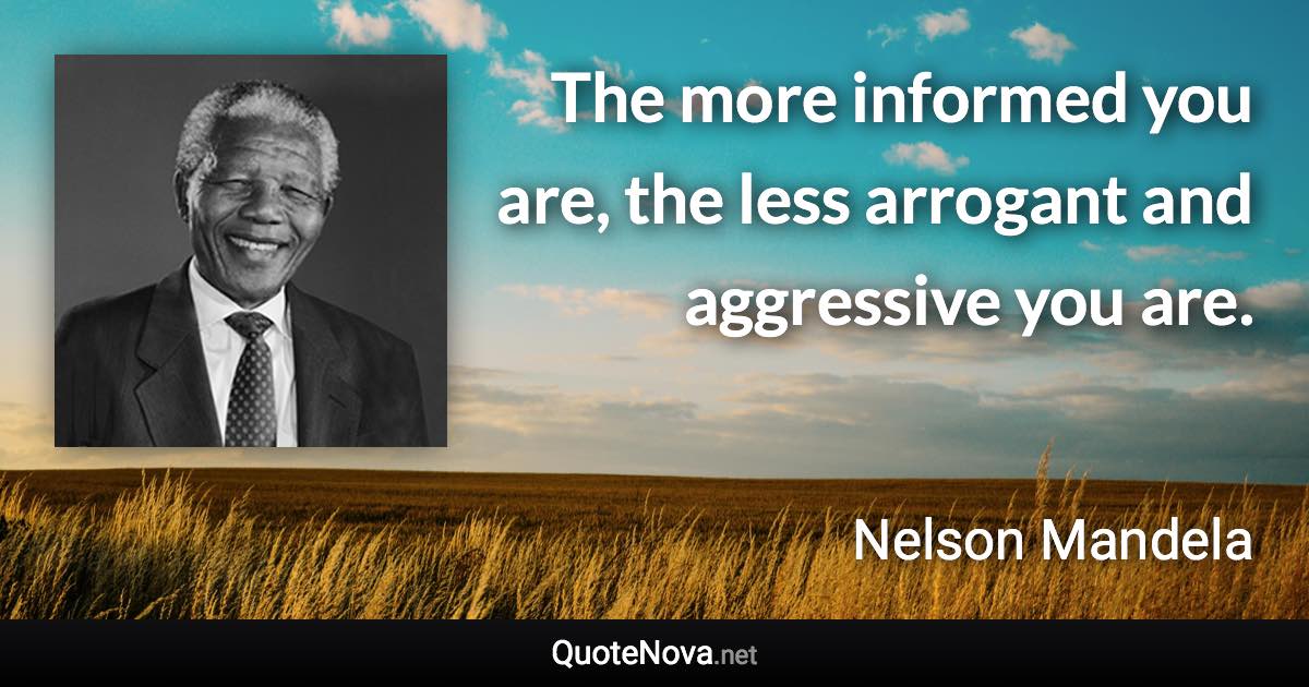 The more informed you are, the less arrogant and aggressive you are. - Nelson Mandela quote