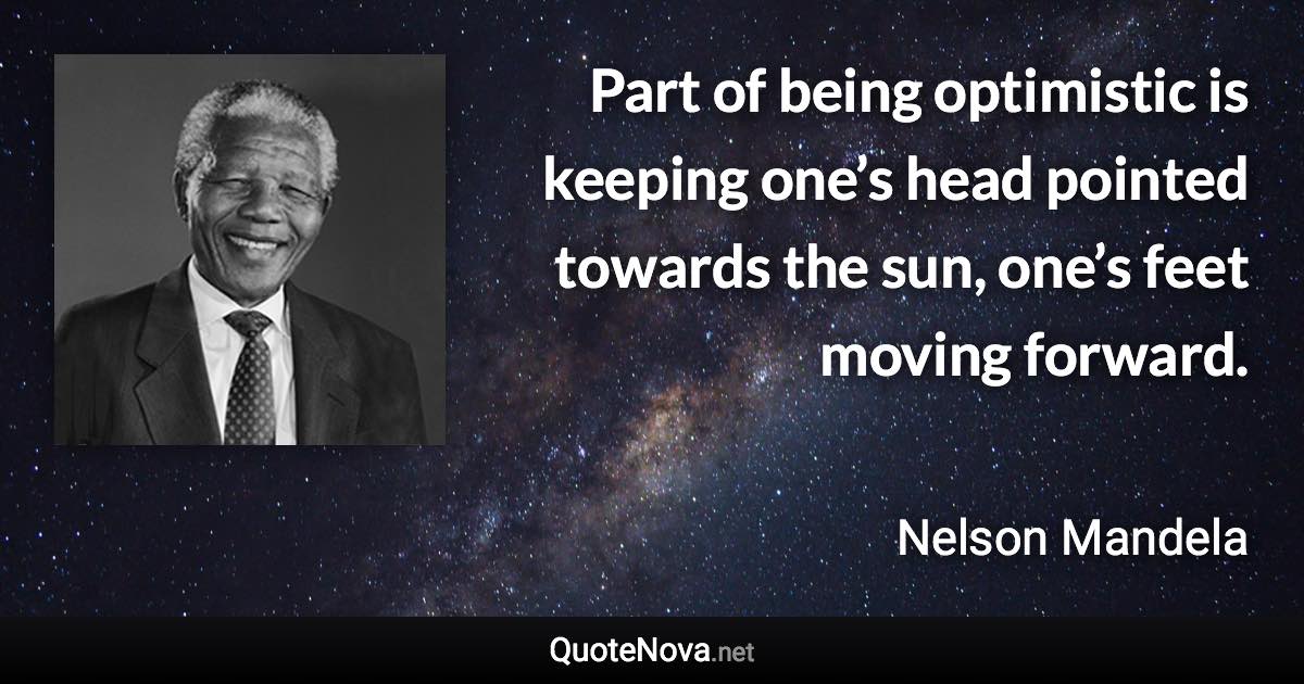 Part of being optimistic is keeping one’s head pointed towards the sun, one’s feet moving forward. - Nelson Mandela quote