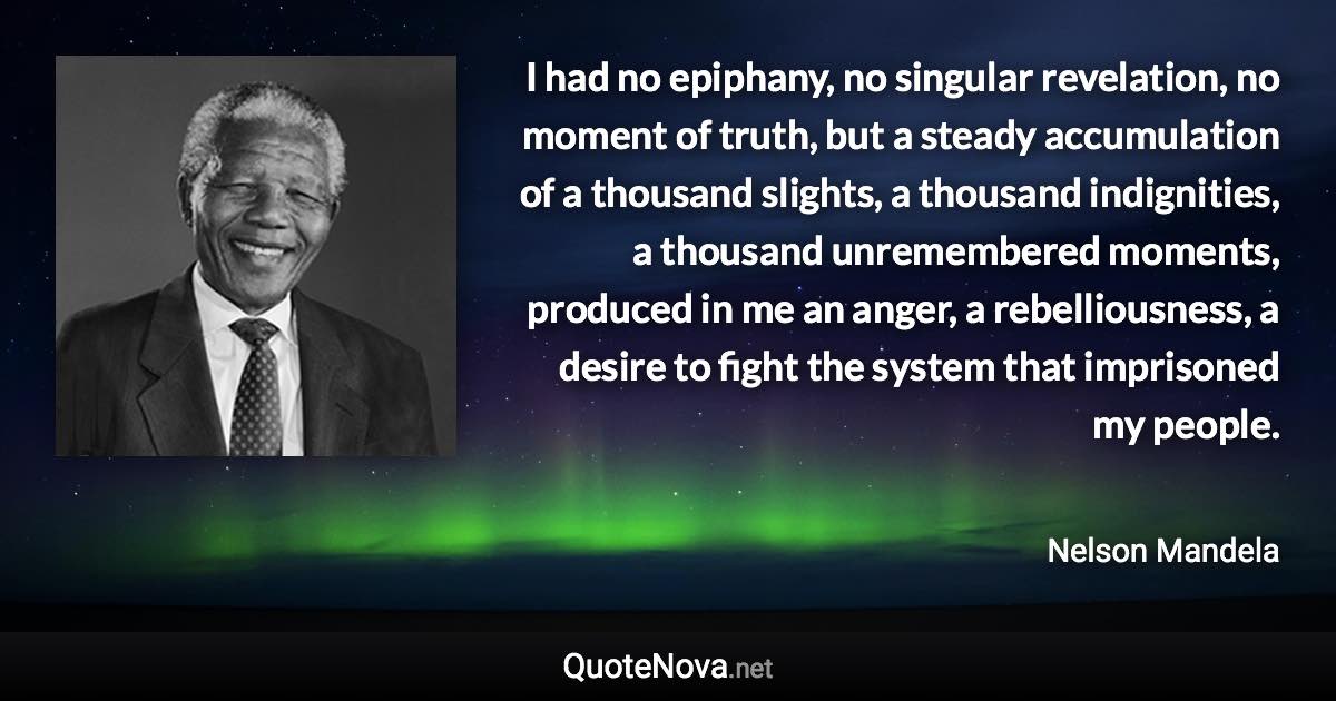 I had no epiphany, no singular revelation, no moment of truth, but a steady accumulation of a thousand slights, a thousand indignities, a thousand unremembered moments, produced in me an anger, a rebelliousness, a desire to fight the system that imprisoned my people. - Nelson Mandela quote