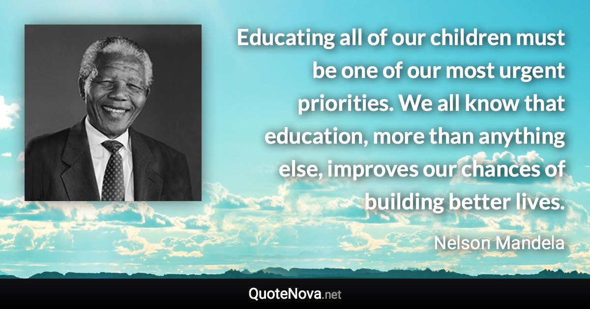 Educating all of our children must be one of our most urgent priorities. We all know that education, more than anything else, improves our chances of building better lives. - Nelson Mandela quote