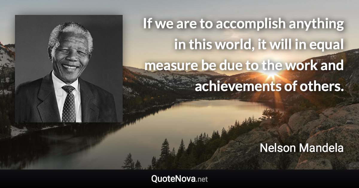 If we are to accomplish anything in this world, it will in equal measure be due to the work and achievements of others. - Nelson Mandela quote