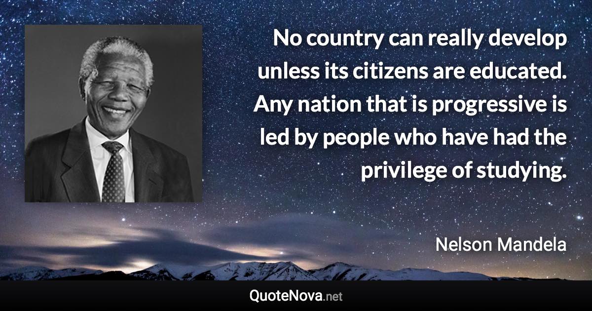 No country can really develop unless its citizens are educated. Any nation that is progressive is led by people who have had the privilege of studying. - Nelson Mandela quote