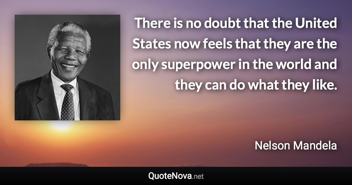 There is no doubt that the United States now feels that they are the only superpower in the world and they can do what they like. - Nelson Mandela quote