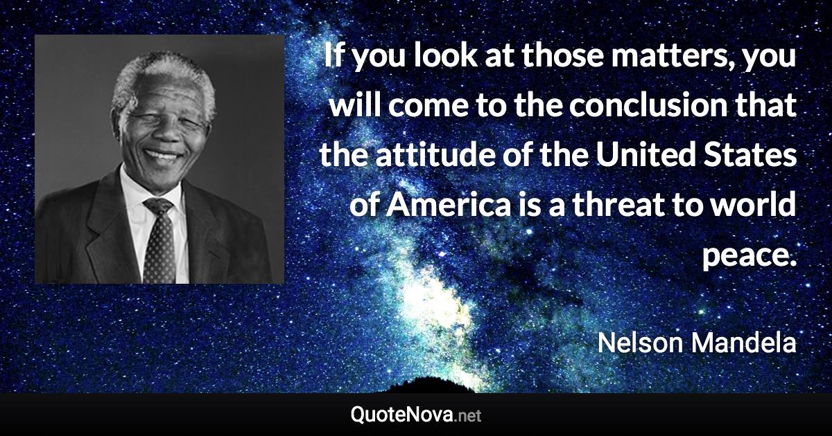 If you look at those matters, you will come to the conclusion that the attitude of the United States of America is a threat to world peace. - Nelson Mandela quote