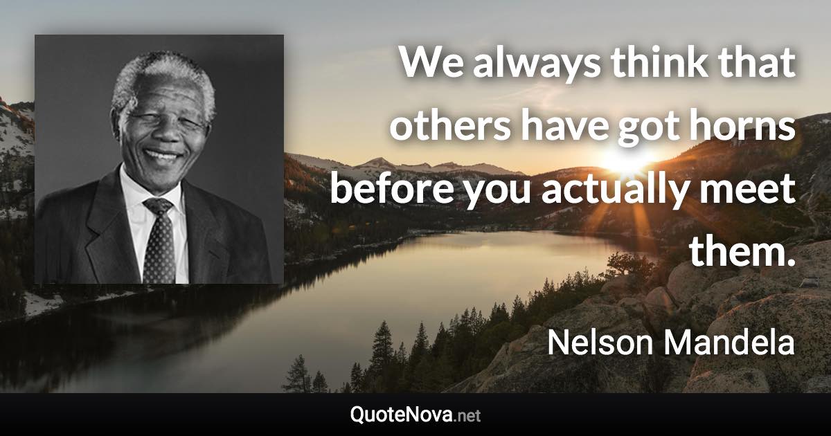 We always think that others have got horns before you actually meet them. - Nelson Mandela quote