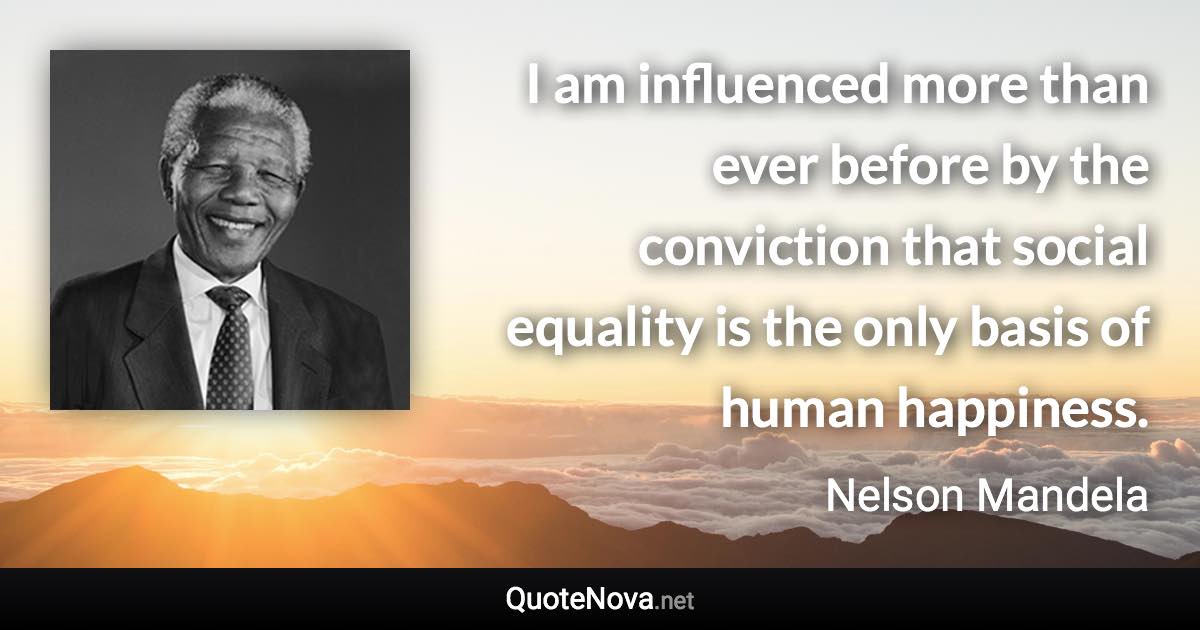 I am influenced more than ever before by the conviction that social equality is the only basis of human happiness. - Nelson Mandela quote