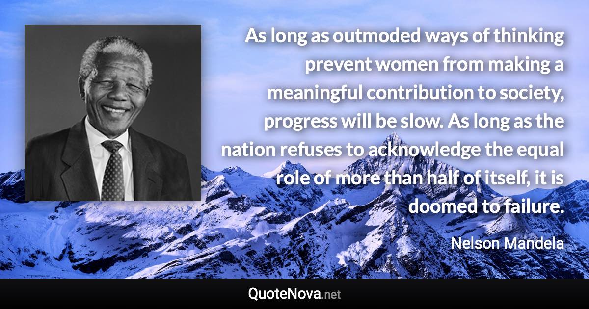 As long as outmoded ways of thinking prevent women from making a meaningful contribution to society, progress will be slow. As long as the nation refuses to acknowledge the equal role of more than half of itself, it is doomed to failure. - Nelson Mandela quote