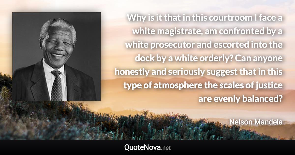 Why is it that in this courtroom I face a white magistrate, am confronted by a white prosecutor and escorted into the dock by a white orderly? Can anyone honestly and seriously suggest that in this type of atmosphere the scales of justice are evenly balanced? - Nelson Mandela quote