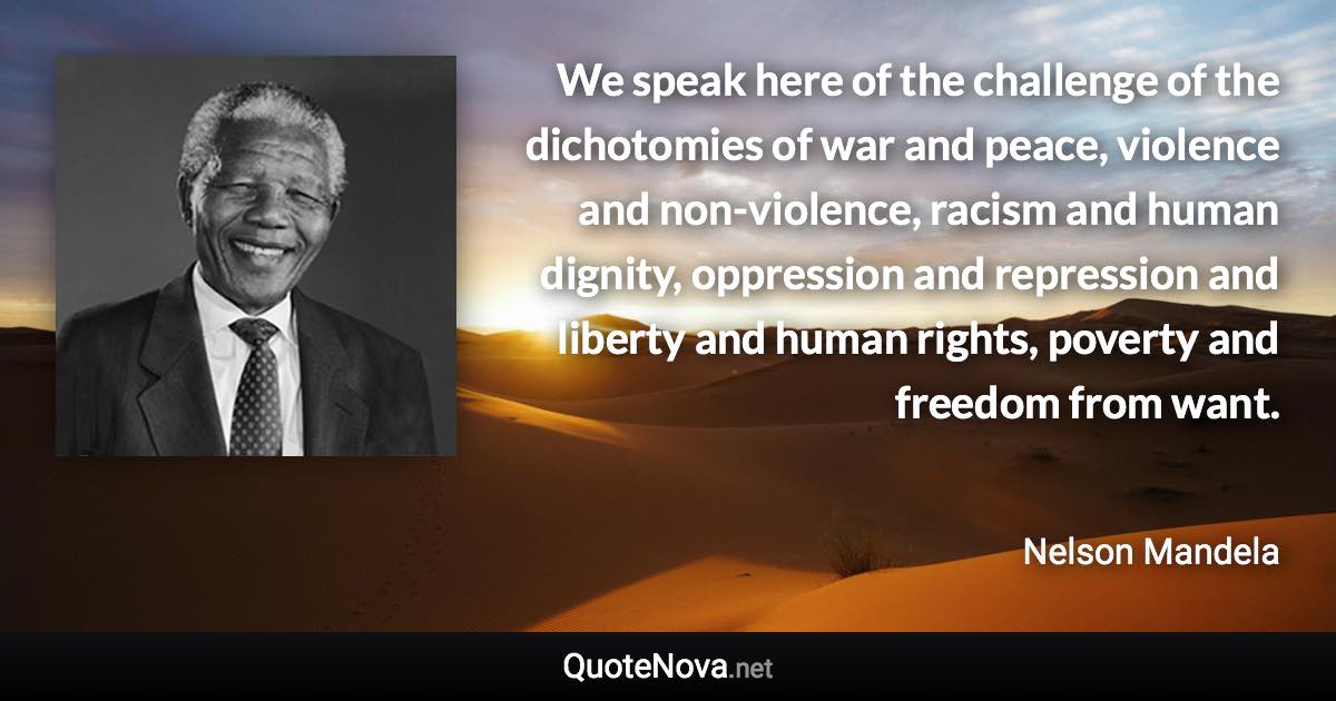 We speak here of the challenge of the dichotomies of war and peace, violence and non-violence, racism and human dignity, oppression and repression and liberty and human rights, poverty and freedom from want. - Nelson Mandela quote