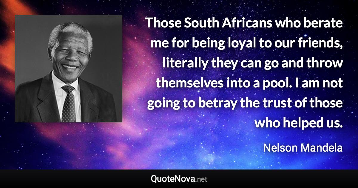 Those South Africans who berate me for being loyal to our friends, literally they can go and throw themselves into a pool. I am not going to betray the trust of those who helped us. - Nelson Mandela quote