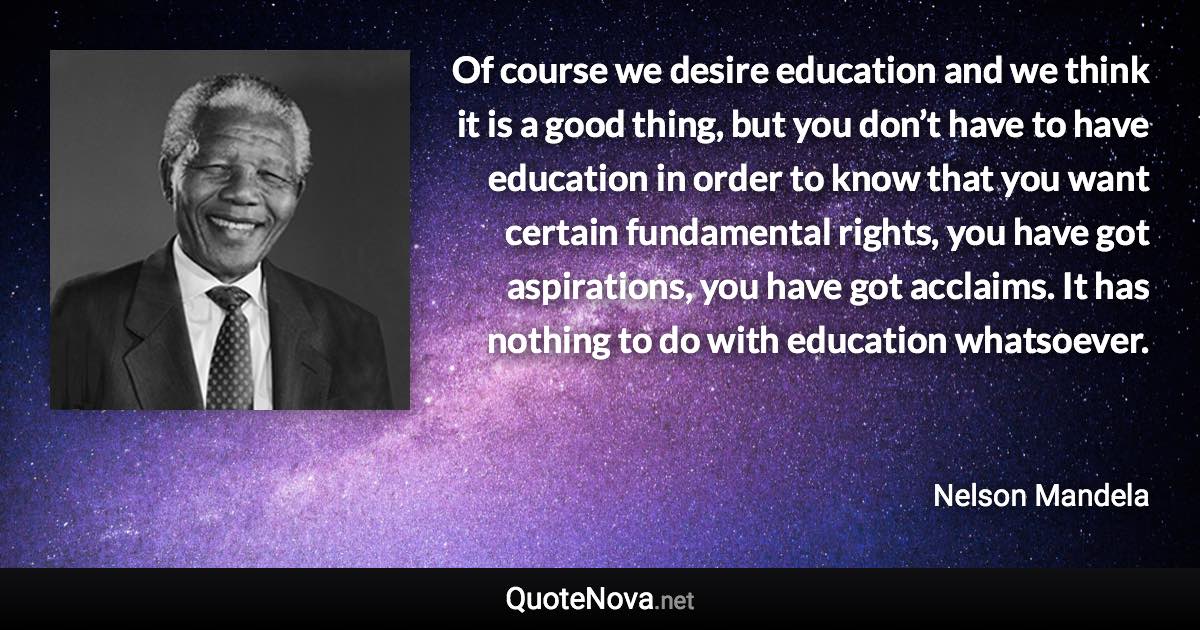 Of course we desire education and we think it is a good thing, but you don’t have to have education in order to know that you want certain fundamental rights, you have got aspirations, you have got acclaims. It has nothing to do with education whatsoever. - Nelson Mandela quote