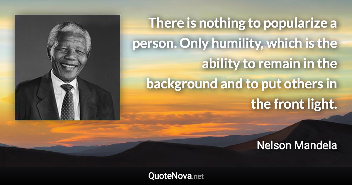 There is nothing to popularize a person. Only humility, which is the ability to remain in the background and to put others in the front light. - Nelson Mandela quote