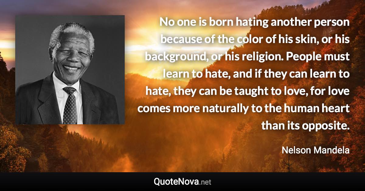 No one is born hating another person because of the color of his skin, or his background, or his religion. People must learn to hate, and if they can learn to hate, they can be taught to love, for love comes more naturally to the human heart than its opposite. - Nelson Mandela quote