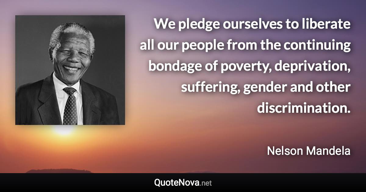 We pledge ourselves to liberate all our people from the continuing bondage of poverty, deprivation, suffering, gender and other discrimination. - Nelson Mandela quote