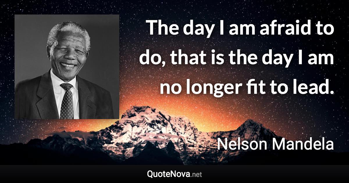 The day I am afraid to do, that is the day I am no longer fit to lead. - Nelson Mandela quote