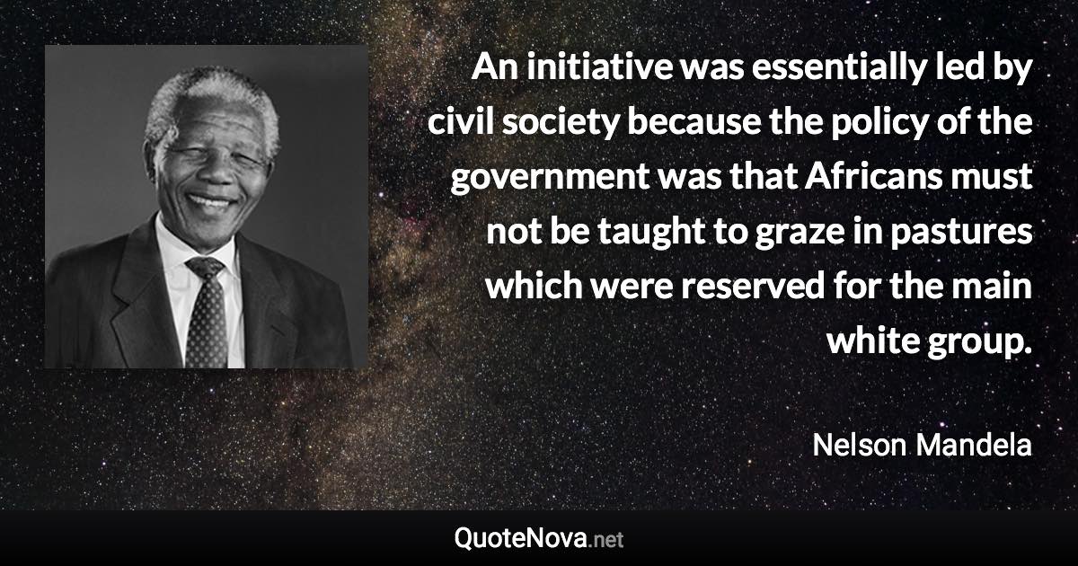 An initiative was essentially led by civil society because the policy of the government was that Africans must not be taught to graze in pastures which were reserved for the main white group. - Nelson Mandela quote