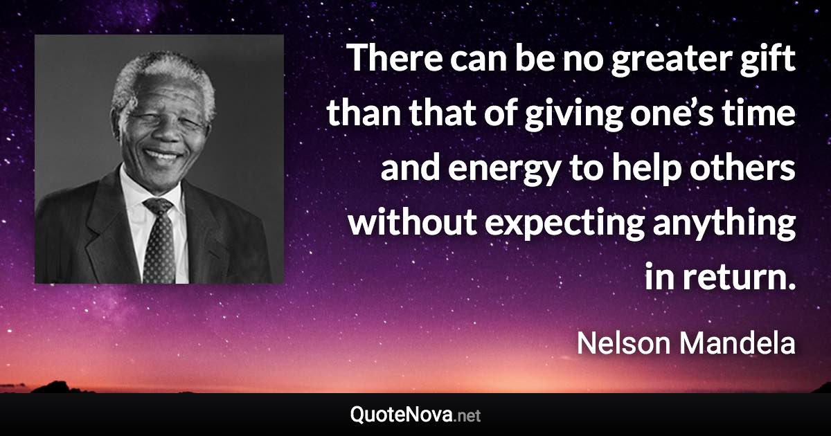 There can be no greater gift than that of giving one’s time and energy to help others without expecting anything in return. - Nelson Mandela quote