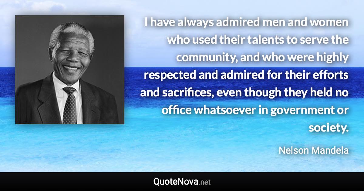 I have always admired men and women who used their talents to serve the community, and who were highly respected and admired for their efforts and sacrifices, even though they held no office whatsoever in government or society. - Nelson Mandela quote