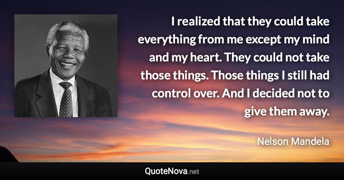 I realized that they could take everything from me except my mind and my heart. They could not take those things. Those things I still had control over. And I decided not to give them away. - Nelson Mandela quote