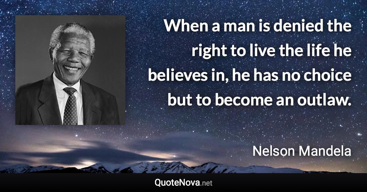 When a man is denied the right to live the life he believes in, he has no choice but to become an outlaw. - Nelson Mandela quote