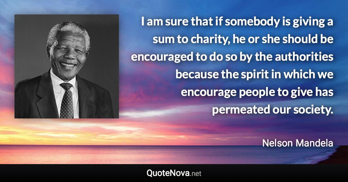 I am sure that if somebody is giving a sum to charity, he or she should be encouraged to do so by the authorities because the spirit in which we encourage people to give has permeated our society. - Nelson Mandela quote