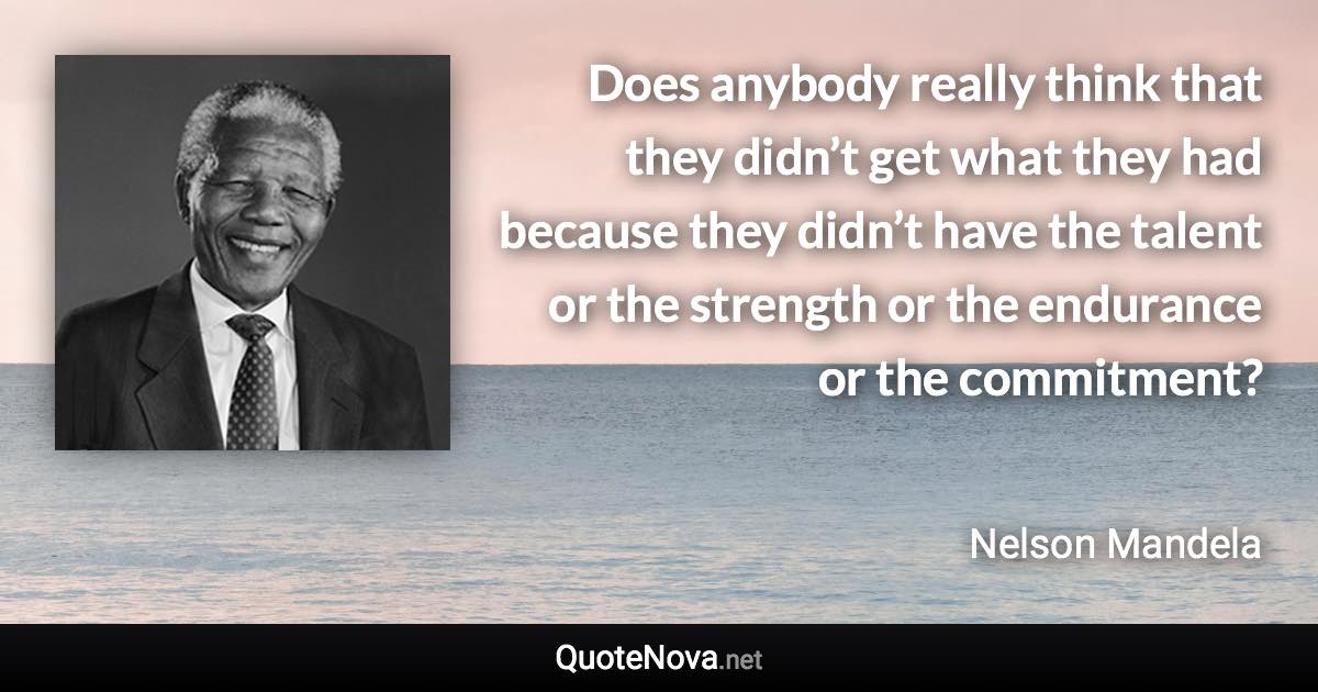 Does anybody really think that they didn’t get what they had because they didn’t have the talent or the strength or the endurance or the commitment? - Nelson Mandela quote