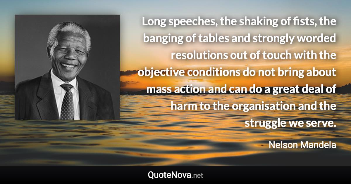 Long speeches, the shaking of fists, the banging of tables and strongly worded resolutions out of touch with the objective conditions do not bring about mass action and can do a great deal of harm to the organisation and the struggle we serve. - Nelson Mandela quote