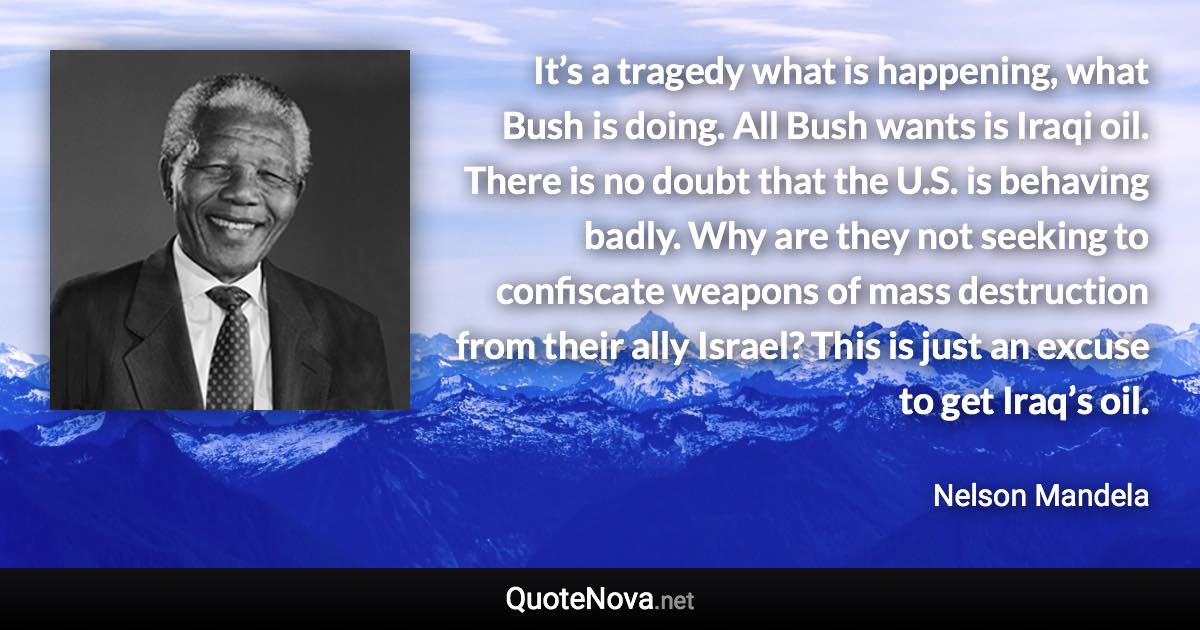 It’s a tragedy what is happening, what Bush is doing. All Bush wants is Iraqi oil. There is no doubt that the U.S. is behaving badly. Why are they not seeking to confiscate weapons of mass destruction from their ally Israel? This is just an excuse to get Iraq’s oil. - Nelson Mandela quote