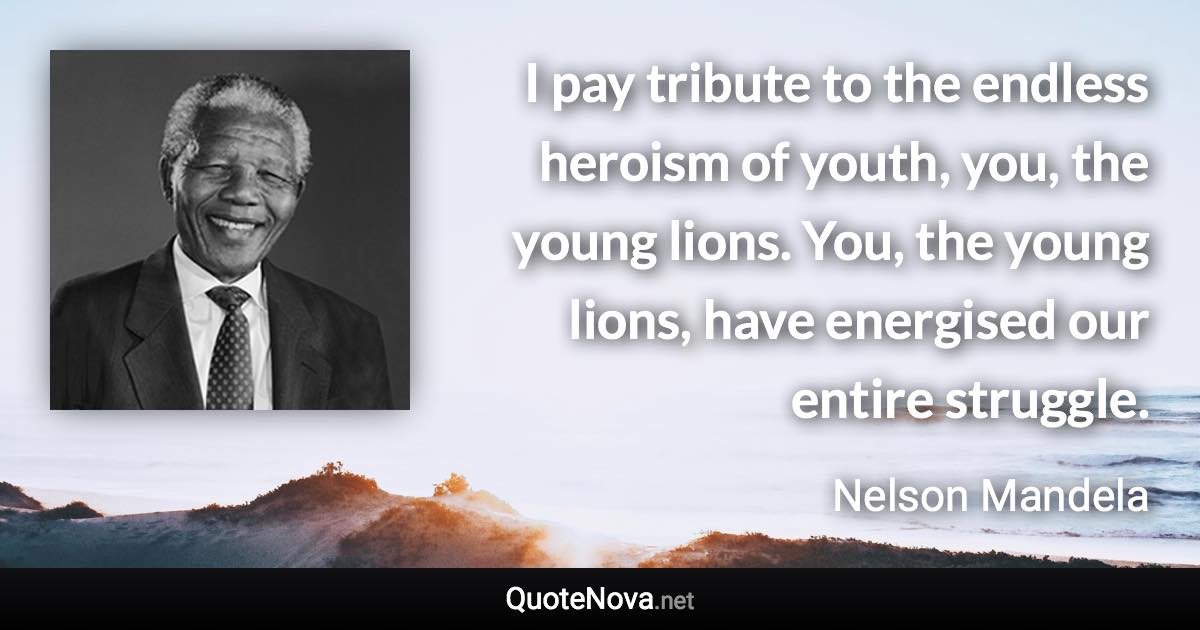 I pay tribute to the endless heroism of youth, you, the young lions. You, the young lions, have energised our entire struggle. - Nelson Mandela quote