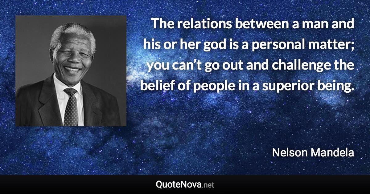 The relations between a man and his or her god is a personal matter; you can’t go out and challenge the belief of people in a superior being. - Nelson Mandela quote