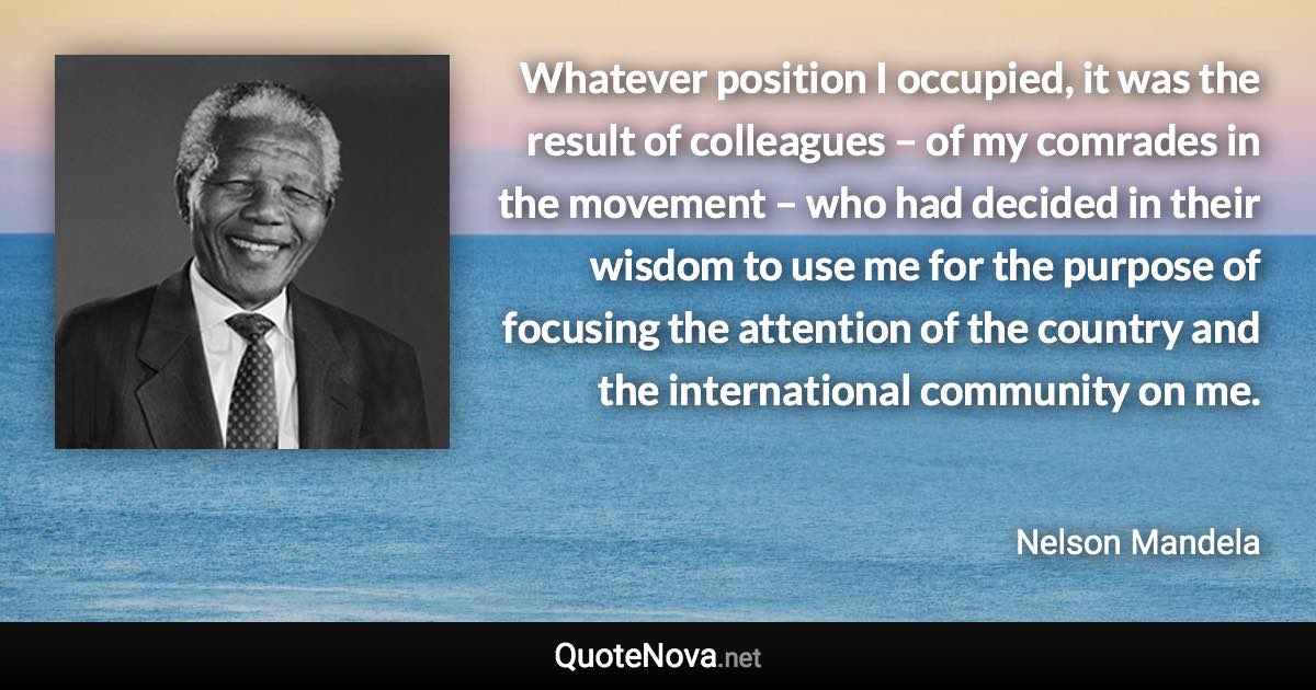 Whatever position I occupied, it was the result of colleagues – of my comrades in the movement – who had decided in their wisdom to use me for the purpose of focusing the attention of the country and the international community on me. - Nelson Mandela quote