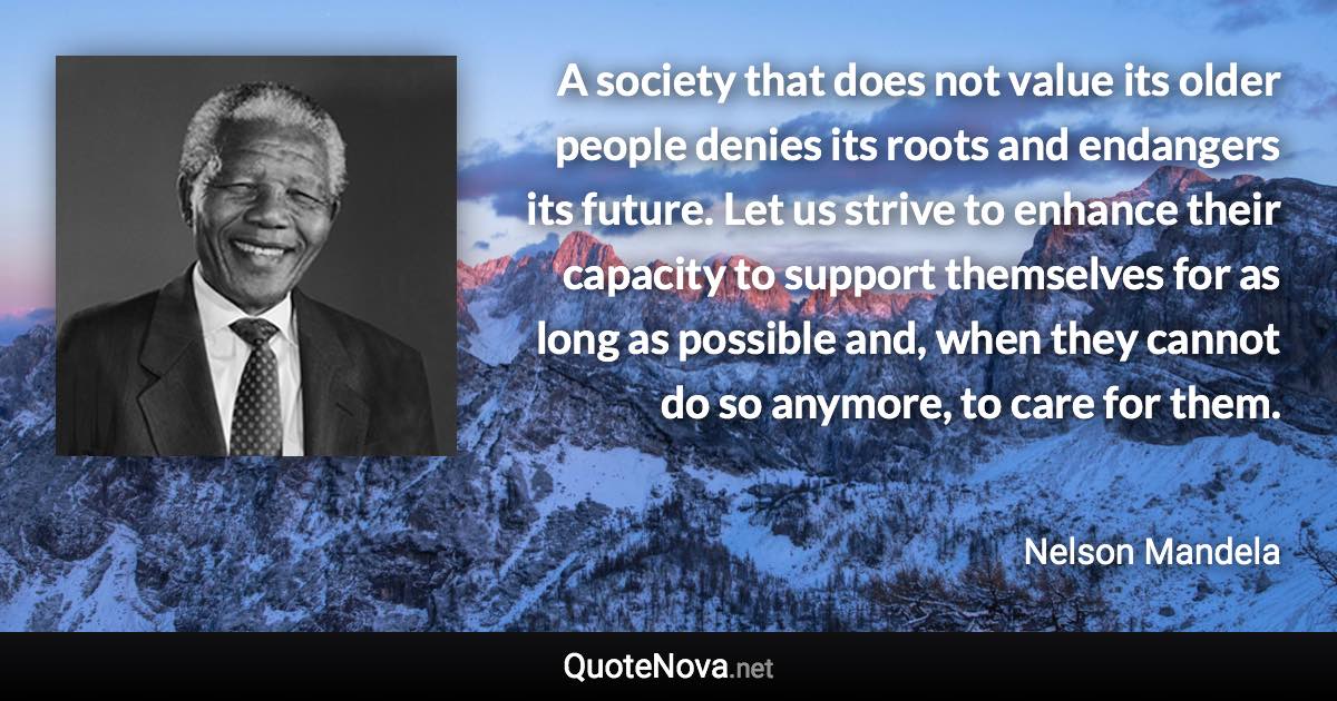 A society that does not value its older people denies its roots and endangers its future. Let us strive to enhance their capacity to support themselves for as long as possible and, when they cannot do so anymore, to care for them. - Nelson Mandela quote