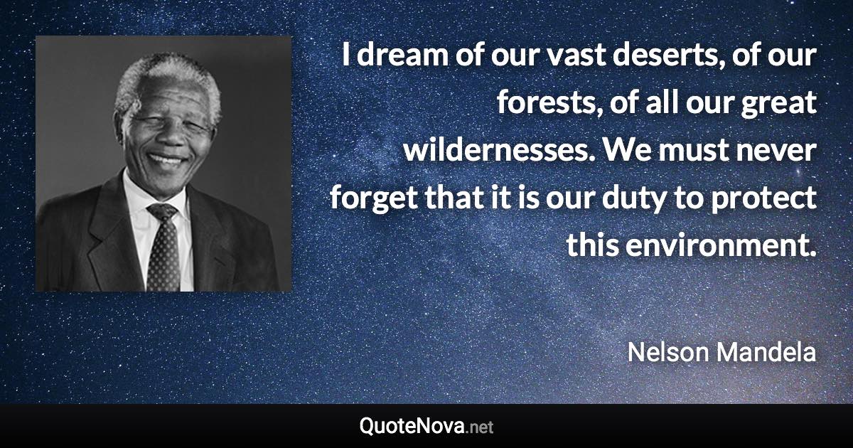 I dream of our vast deserts, of our forests, of all our great wildernesses. We must never forget that it is our duty to protect this environment. - Nelson Mandela quote