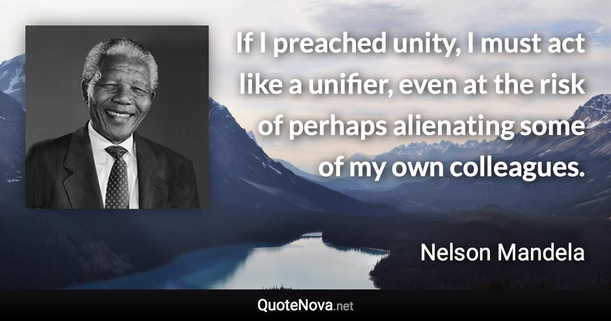 If I preached unity, I must act like a unifier, even at the risk of perhaps alienating some of my own colleagues. - Nelson Mandela quote