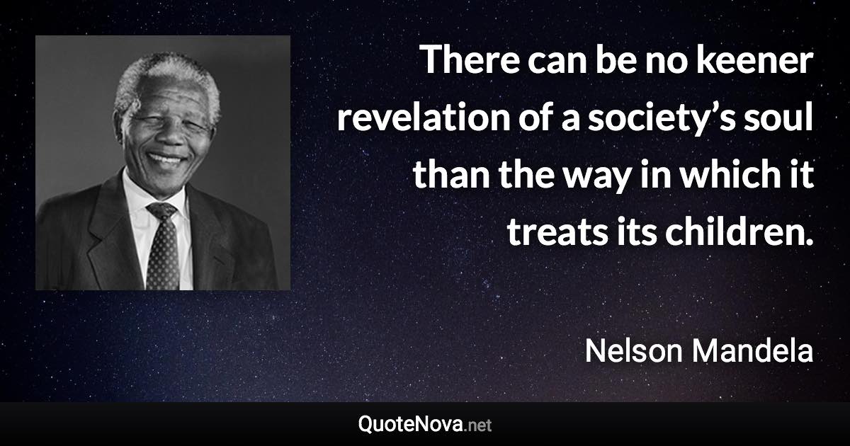 There can be no keener revelation of a society’s soul than the way in which it treats its children. - Nelson Mandela quote