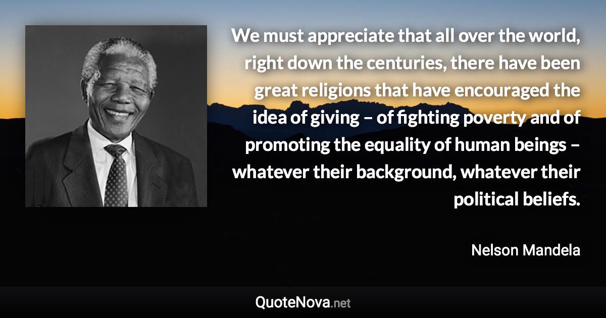 We must appreciate that all over the world, right down the centuries, there have been great religions that have encouraged the idea of giving – of fighting poverty and of promoting the equality of human beings – whatever their background, whatever their political beliefs. - Nelson Mandela quote