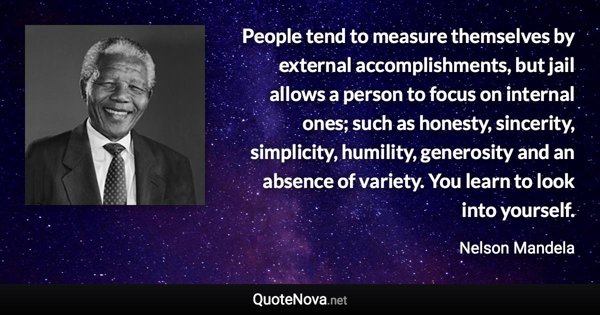 People tend to measure themselves by external accomplishments, but jail allows a person to focus on internal ones; such as honesty, sincerity, simplicity, humility, generosity and an absence of variety. You learn to look into yourself. - Nelson Mandela quote