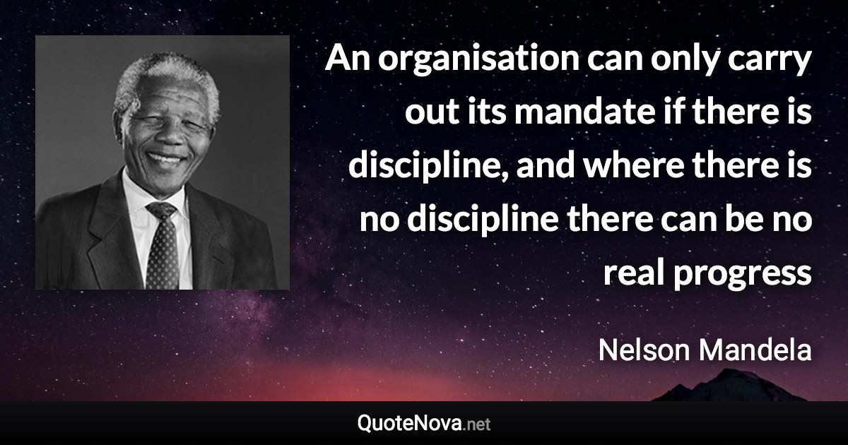 An organisation can only carry out its mandate if there is discipline, and where there is no discipline there can be no real progress - Nelson Mandela quote