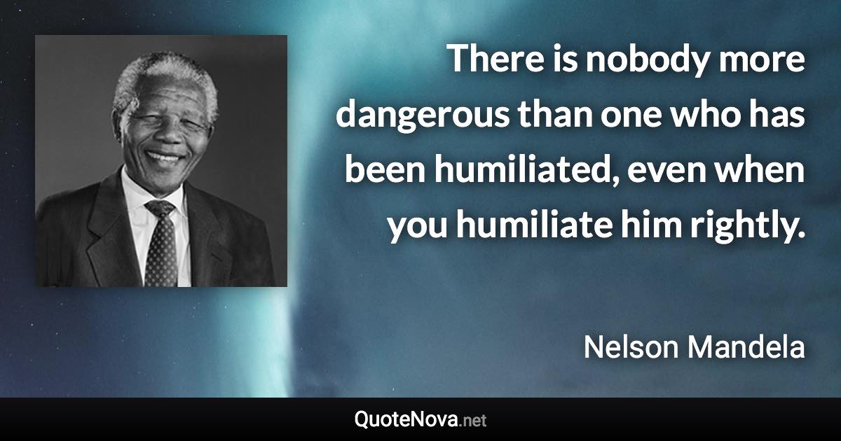 There is nobody more dangerous than one who has been humiliated, even when you humiliate him rightly. - Nelson Mandela quote