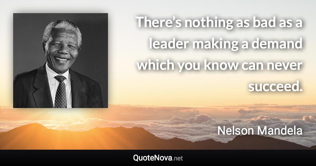 There’s nothing as bad as a leader making a demand which you know can never succeed. - Nelson Mandela quote