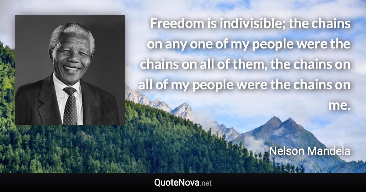 Freedom is indivisible; the chains on any one of my people were the chains on all of them, the chains on all of my people were the chains on me. - Nelson Mandela quote