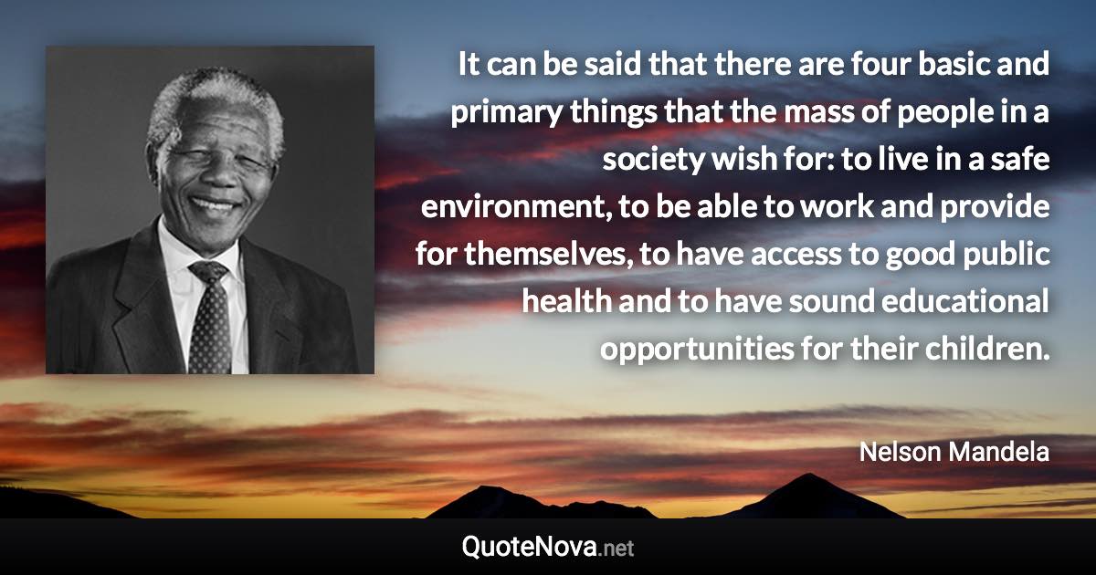 It can be said that there are four basic and primary things that the mass of people in a society wish for: to live in a safe environment, to be able to work and provide for themselves, to have access to good public health and to have sound educational opportunities for their children. - Nelson Mandela quote