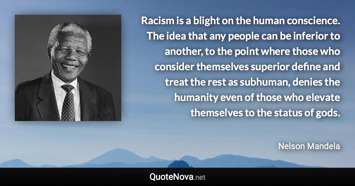 Racism is a blight on the human conscience. The idea that any people can be inferior to another, to the point where those who consider themselves superior define and treat the rest as subhuman, denies the humanity even of those who elevate themselves to the status of gods. - Nelson Mandela quote